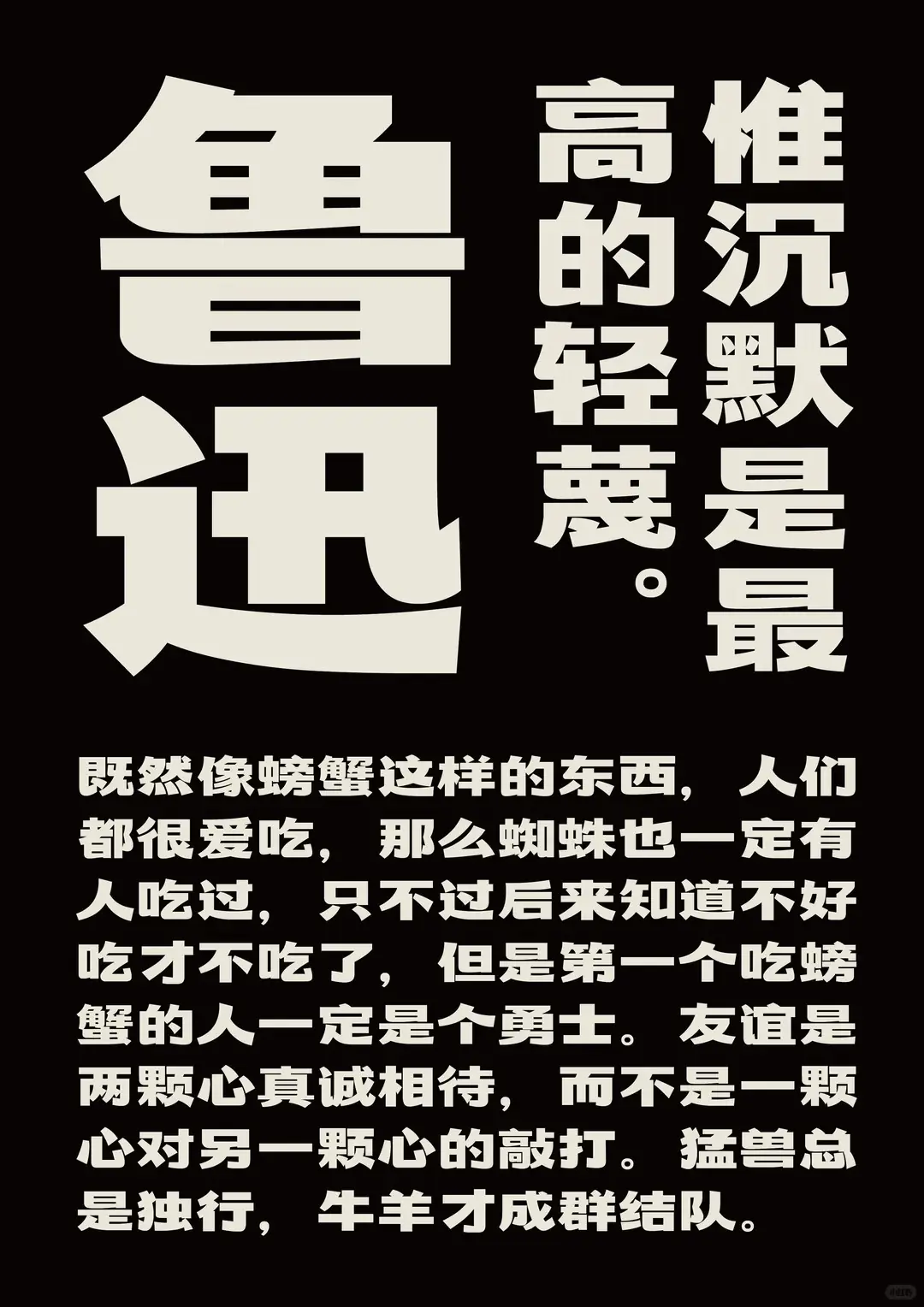 鲁迅的名言：“惟沉默是最高的轻蔑。”以及一段文字：既然像螃蟹这样的东西，人们都很爱吃，那么蜘蛛也一定有人吃过，只不过后来知道不好吃才不吃了，但是第一个吃螃蟹的人一定是个勇士。友谊是两颗心真诚相待，而不是一颗心对另一颗心的敲打。猛兽总是独行，牛羊才成群结队。