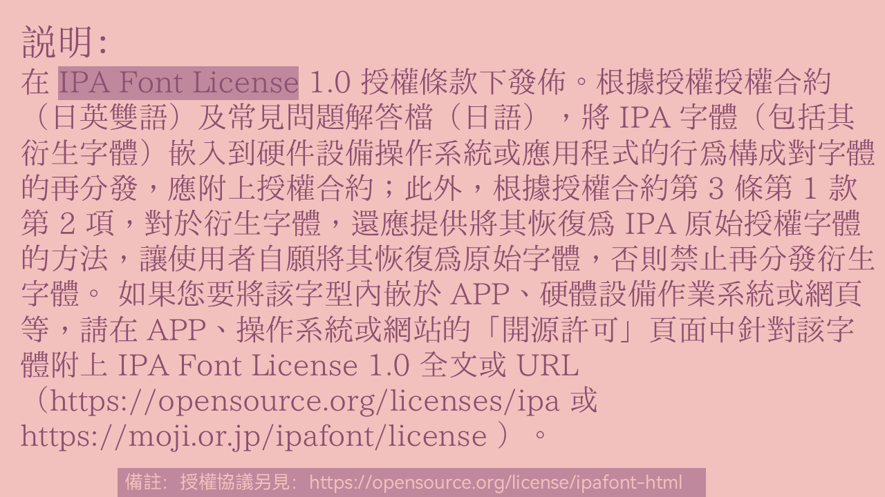 IPA Font License 1.0 使用說明:嵌入字體於硬體、作業系統或應用程式構成再分發,須附上授權合約;衍生字體需提供恢復為原始字體的方法。嵌入於APP或網站時,應在開源許可頁面提供完整授權條款或網址。