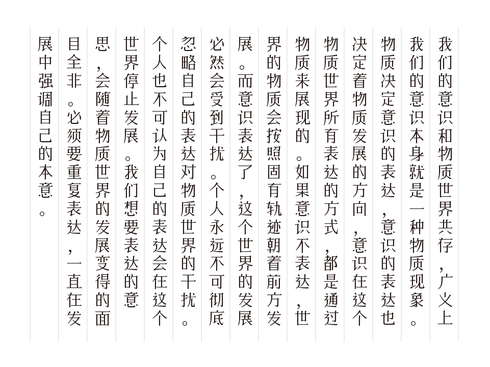 我们的意识和物质世界共存，广义上我们的意识本身就是一种物质现象。物质决定意识的表达，意识的表达也决定着物质发展的方向，意识在这个物质世界所有表达的方式，都是通过物质来展现的。如果意识不表达，世界的物质会按照固有轨迹朝着前方发展。而意识表达了，这个世界的发展必然会受到干扰。个人永远不可彻底忽略自己的表达对物质世界的干扰。个人也不可认为自己的表达会在这个世界停止发展。我们想要表达的意思，会随着物质世界的发展变得面目全非。必须要重复表达，一直在发展中强调自己的本意。-刊刻Kntuk